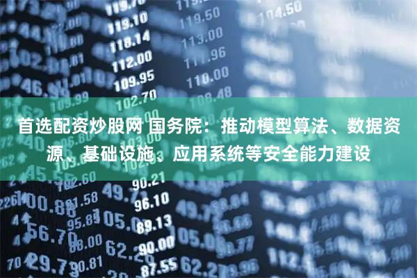 首选配资炒股网 国务院：推动模型算法、数据资源、基础设施、应用系统等安全能力建设