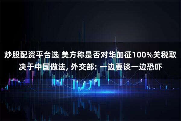 炒股配资平台选 美方称是否对华加征100%关税取决于中国做法, 外交部: 一边要谈一边恐吓