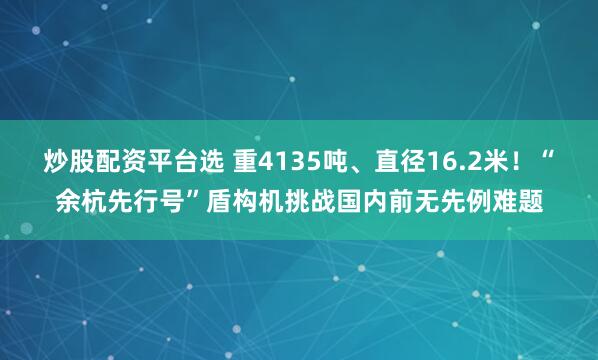 炒股配资平台选 重4135吨、直径16.2米！“余杭先行号”盾构机挑战国内前无先例难题