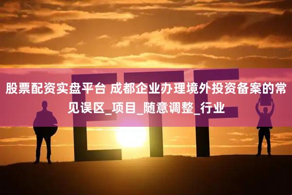股票配资实盘平台 成都企业办理境外投资备案的常见误区_项目_随意调整_行业