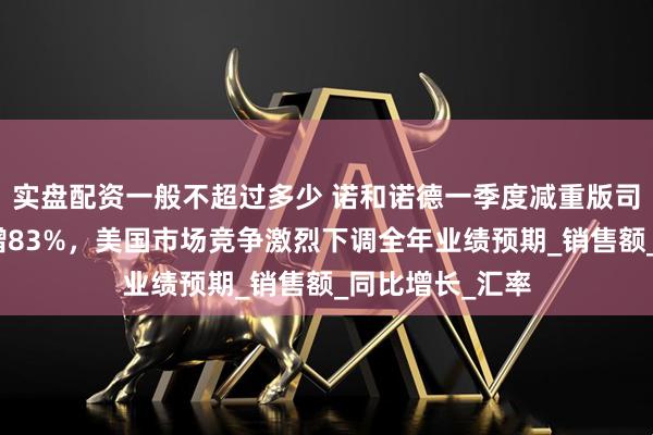 实盘配资一般不超过多少 诺和诺德一季度减重版司美格鲁肽收入增83%，美国市场竞争激烈下调全年业绩预期_销售额_同比增长_汇率