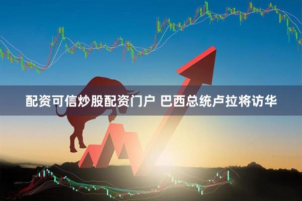 配资可信炒股配资门户 巴西总统卢拉将访华