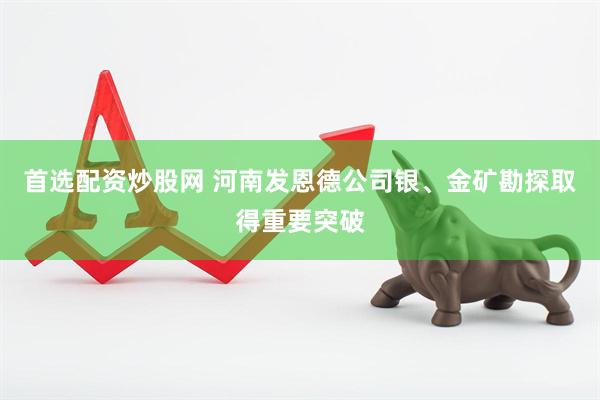 首选配资炒股网 河南发恩德公司银、金矿勘探取得重要突破