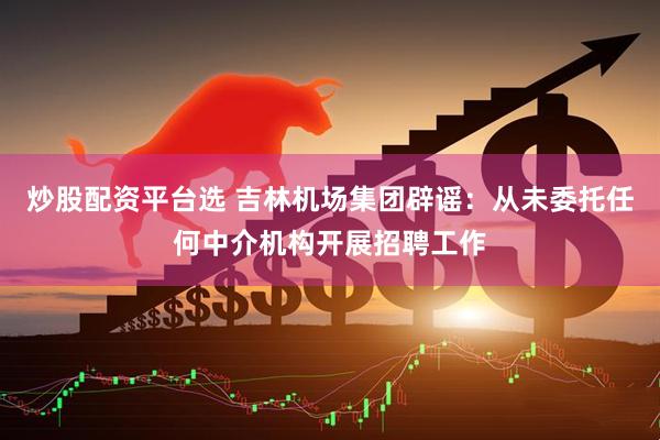炒股配资平台选 吉林机场集团辟谣：从未委托任何中介机构开展招聘工作