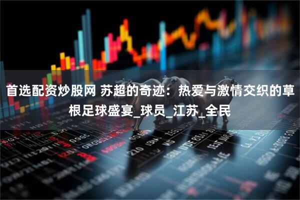 首选配资炒股网 苏超的奇迹：热爱与激情交织的草根足球盛宴_球员_江苏_全民