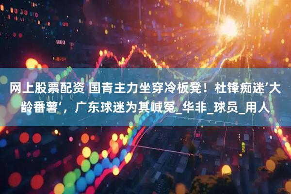 网上股票配资 国青主力坐穿冷板凳！杜锋痴迷‘大龄番薯’，广东球迷为其喊冤_华非_球员_用人
