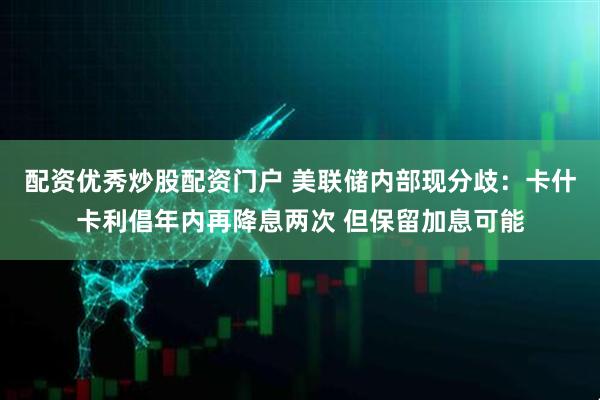 配资优秀炒股配资门户 美联储内部现分歧：卡什卡利倡年内再降息两次 但保留加息可能