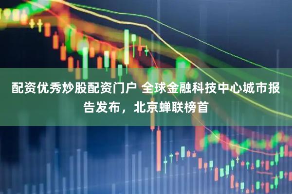 配资优秀炒股配资门户 全球金融科技中心城市报告发布，北京蝉联榜首