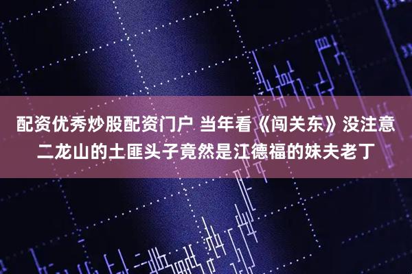配资优秀炒股配资门户 当年看《闯关东》没注意二龙山的土匪头子竟然是江德福的妹夫老丁