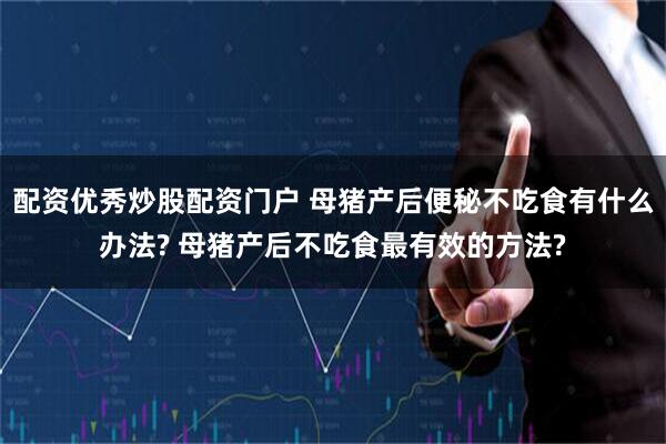 配资优秀炒股配资门户 母猪产后便秘不吃食有什么办法? 母猪产后不吃食最有效的方法?