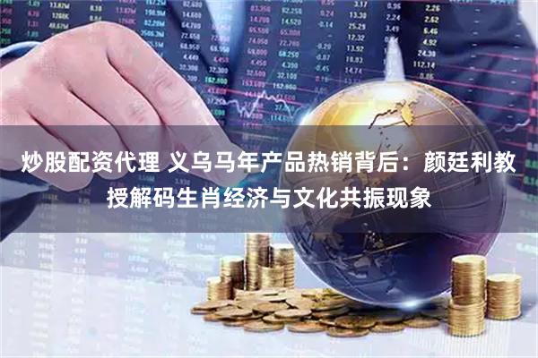 炒股配资代理 义乌马年产品热销背后：颜廷利教授解码生肖经济与文化共振现象