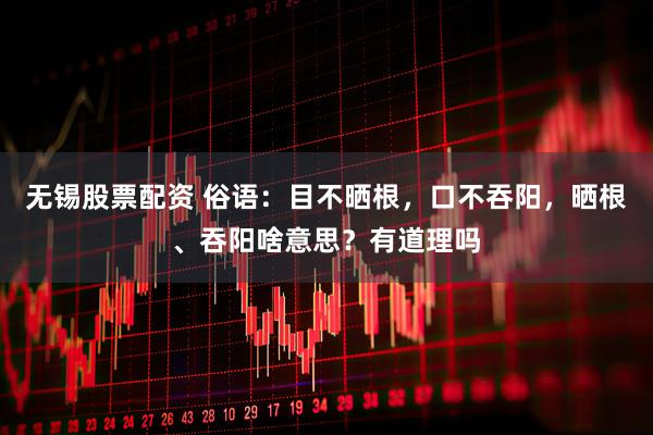 无锡股票配资 俗语：目不晒根，口不吞阳，晒根、吞阳啥意思？有道理吗