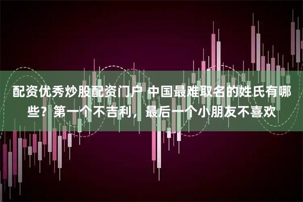 配资优秀炒股配资门户 中国最难取名的姓氏有哪些？第一个不吉利，最后一个小朋友不喜欢