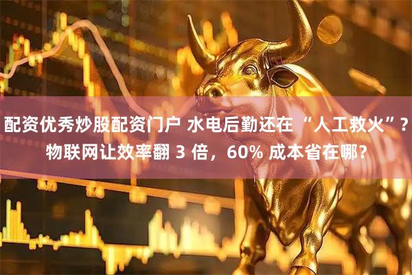 配资优秀炒股配资门户 水电后勤还在 “人工救火”？物联网让效率翻 3 倍，60% 成本省在哪？