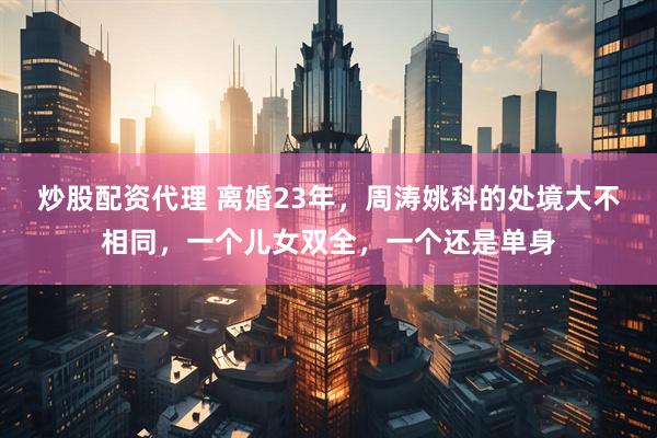 炒股配资代理 离婚23年，周涛姚科的处境大不相同，一个儿女双全，一个还是单身