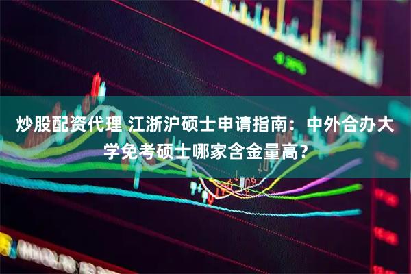 炒股配资代理 江浙沪硕士申请指南：中外合办大学免考硕士哪家含金量高？