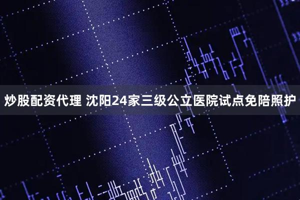 炒股配资代理 沈阳24家三级公立医院试点免陪照护