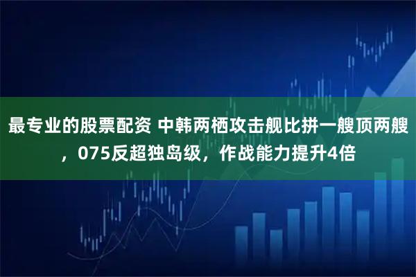 最专业的股票配资 中韩两栖攻击舰比拼一艘顶两艘，075反超独岛级，作战能力提升4倍