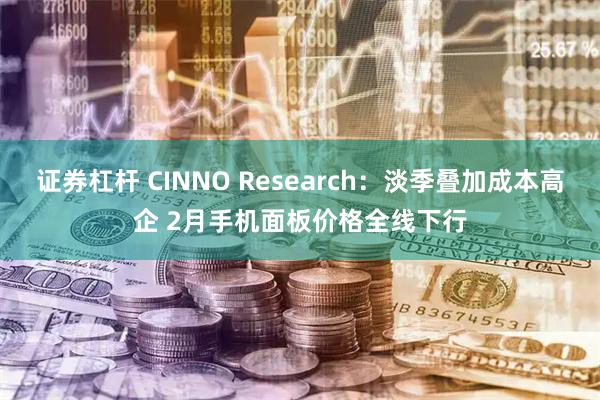 证券杠杆 CINNO Research：淡季叠加成本高企 2月手机面板价格全线下行