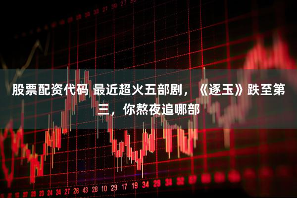 股票配资代码 最近超火五部剧，《逐玉》跌至第三，你熬夜追哪部