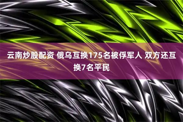 云南炒股配资 俄乌互换175名被俘军人 双方还互换7名平民