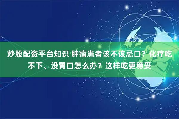 炒股配资平台知识 肿瘤患者该不该忌口？化疗吃不下、没胃口怎么办？这样吃更稳妥