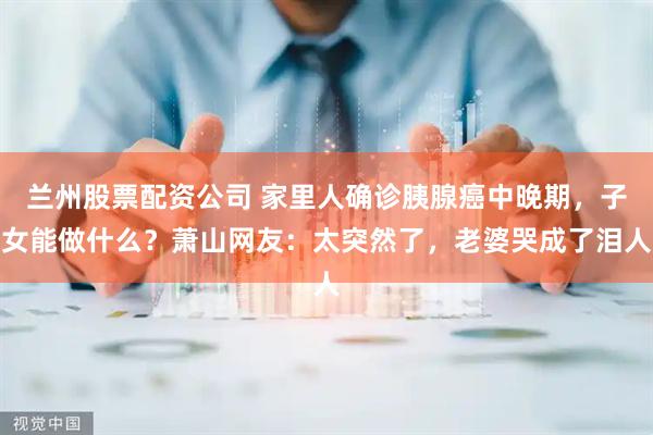 兰州股票配资公司 家里人确诊胰腺癌中晚期，子女能做什么？萧山网友：太突然了，老婆哭成了泪人