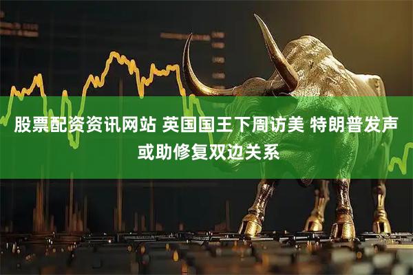 股票配资资讯网站 英国国王下周访美 特朗普发声 或助修复双边关系