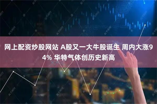 网上配资炒股网站 A股又一大牛股诞生 周内大涨94% 华特气体创历史新高