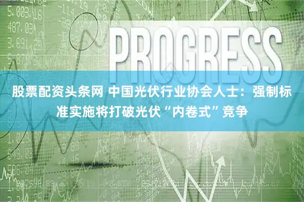 股票配资头条网 中国光伏行业协会人士：强制标准实施将打破光伏“内卷式”竞争