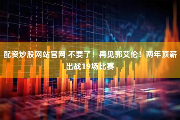 配资炒股网站官网 不要了！再见郭艾伦！两年顶薪出战19场比赛