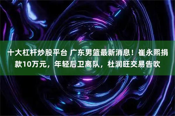 十大杠杆炒股平台 广东男篮最新消息！崔永熙捐款10万元，年轻后卫离队，杜润旺交易告吹