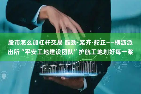 股市怎么加杠杆交易 鼓劲·桨齐·舵正——横沥派出所“平安工地建设团队”护航工地划好每一桨