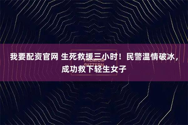 我要配资官网 生死救援三小时！民警温情破冰，成功救下轻生女子