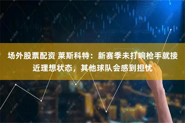 场外股票配资 莱斯科特：新赛季未打响枪手就接近理想状态，其他球队会感到担忧