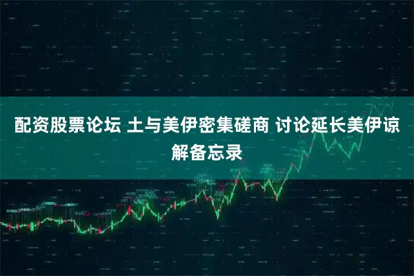 配资股票论坛 土与美伊密集磋商 讨论延长美伊谅解备忘录